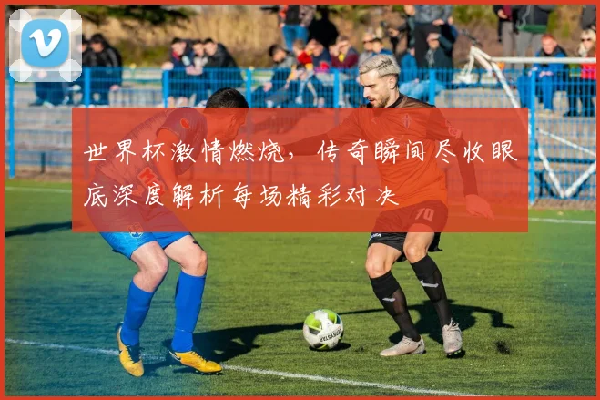 世界杯激情燃烧，传奇瞬间尽收眼底深度解析每场精彩对决