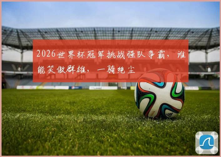 2026世界杯冠军挑战强队争霸，谁能笑傲群雄，一骑绝尘