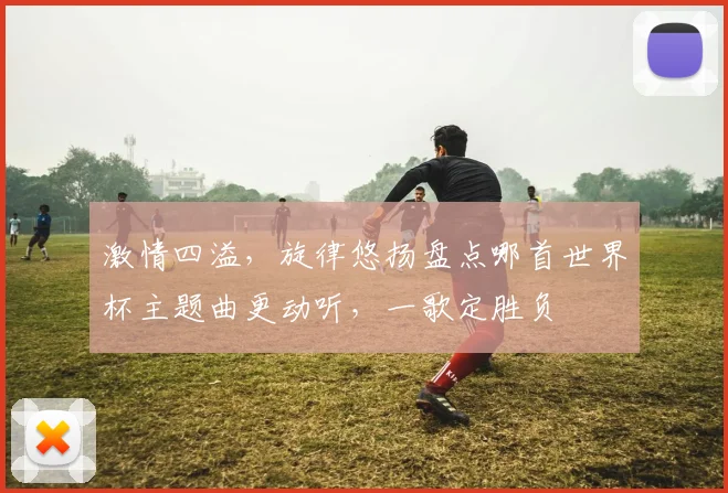 激情四溢，旋律悠扬盘点哪首世界杯主题曲更动听，一歌定胜负