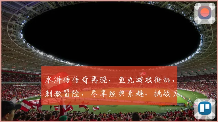 水浒传传奇再现，鱼丸游戏街机，刺激冒险，尽享经典乐趣，挑战无限，你敢来战吗
