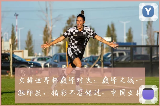 女排世界杯巅峰对决，巅峰之战一触即发，精彩不容错过，中国女排能否再创辉煌