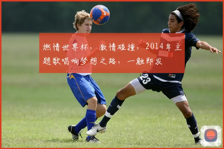 燃情世界杯，激情碰撞，2014年主题歌唱响梦想之路，一触即发