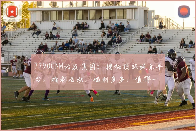 7790CNM必发集团：揭秘顶级娱乐平台，精彩活动，福利多多，值得一看