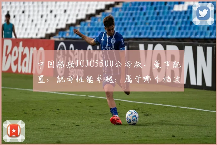 中国船舶JCJC5500公海版，豪华配置，航海性能卓越，属于哪个档次